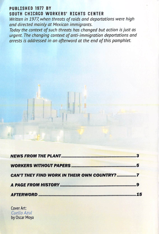 PUBLISHED 1977 BY  SOUTH CHICAGO WORKERS’ RIGHTS CENTER  Written in 1977, when threats of raids and deportations were high and directed mainly at Mexican immigrants.  Today the context of such threats has changed but action is just as urgent. The changing context of anti-immigration deportations and arrests s addressed in an afterword at the end of this pamphlet.  NEWS FROM THE PLANT.  WORKERS WITHOUT PAPERS ...  CAN’T THEY FIND WORK IN THEIR OWN COUNTRY?..  A PAGE FROM HISTORY .........  AFTERWORD ......orvveres  Cover Art: Cuello Azul by Oscar Moya 
